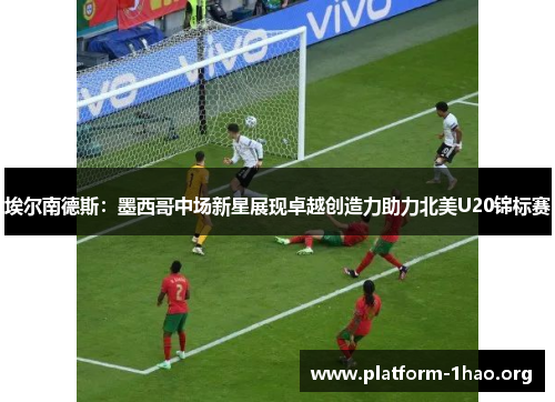 埃尔南德斯:墨西哥中场新星展现卓越创造力助力北美U20锦标赛 埃尔南德斯:墨西哥中场新星展现卓越创造力助力北美U20锦标赛