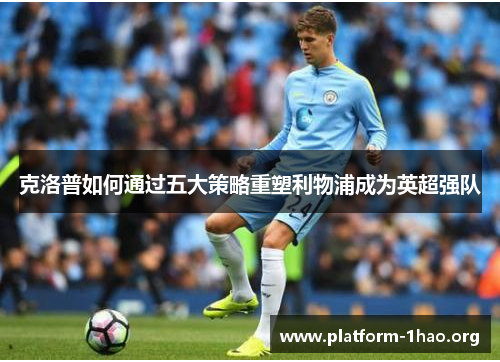 克洛普如何通过五大策略重塑利物浦成为英超强队 克洛普如何通过五大策略重塑利物浦成为英超强队