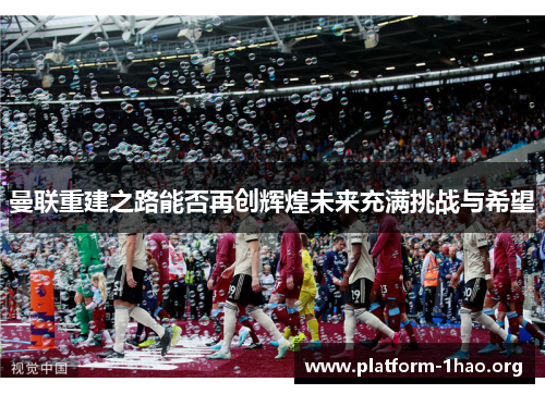 曼联重建之路能否再创辉煌未来充满挑战与希望 曼联重建之路能否再创辉煌未来充满挑战与希望