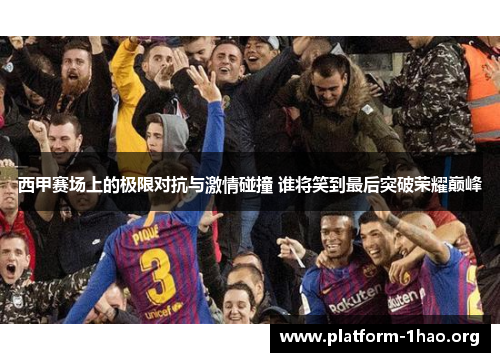 西甲赛场上的极限对抗与激情碰撞 谁将笑到最后突破荣耀巅峰