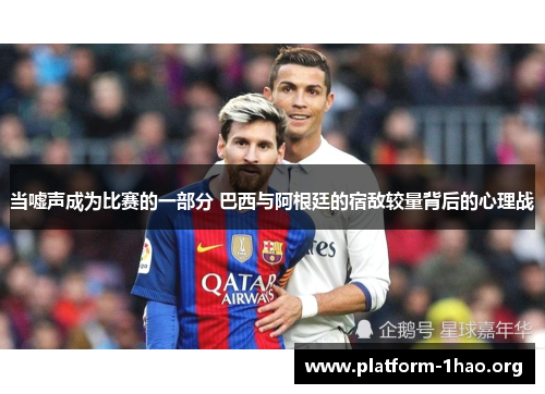 当嘘声成为比赛的一部分 巴西与阿根廷的宿敌较量背后的心理战 当嘘声成为比赛的一部分 巴西与阿根廷的宿敌较量背后的心理战