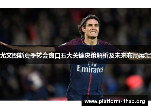 尤文图斯夏季转会窗口五大关键决策解析及未来布局展望