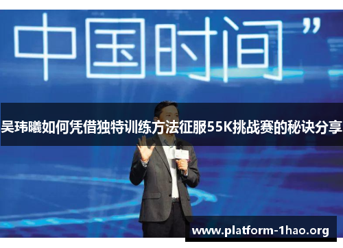吴玮曦如何凭借独特训练方法征服55K挑战赛的秘诀分享 吴玮曦如何凭借独特训练方法征服55K挑战赛的秘诀分享