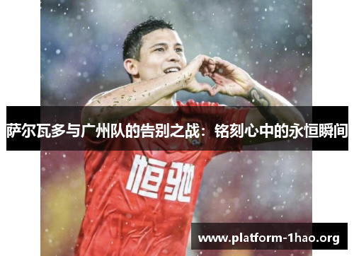 萨尔瓦多与广州队的告别之战:铭刻心中的永恒瞬间 萨尔瓦多与广州队的告别之战:铭刻心中的永恒瞬间
