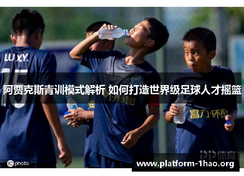 阿贾克斯青训模式解析 如何打造世界级足球人才摇篮 阿贾克斯青训模式解析 如何打造世界级足球人才摇篮